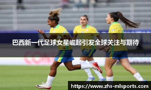 巴西新一代足球女星崛起引发全球关注与期待